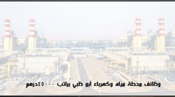 وظائف أبو ظبي براتب 45000 درهم للعمل في محطة كهرباء ومياه